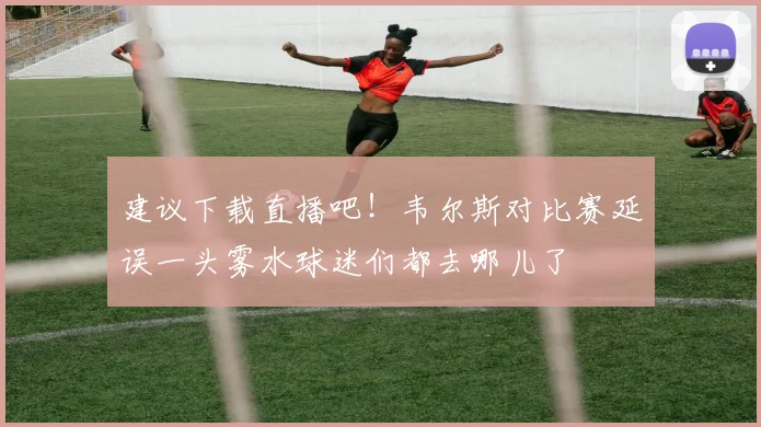 建议下载直播吧！韦尔斯对比赛延误一头雾水球迷们都去哪儿了