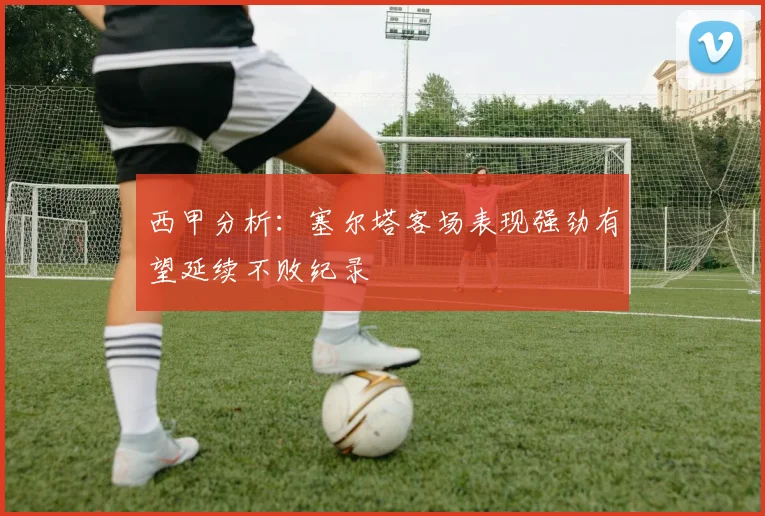 西甲分析：塞尔塔客场表现强劲有望延续不败纪录