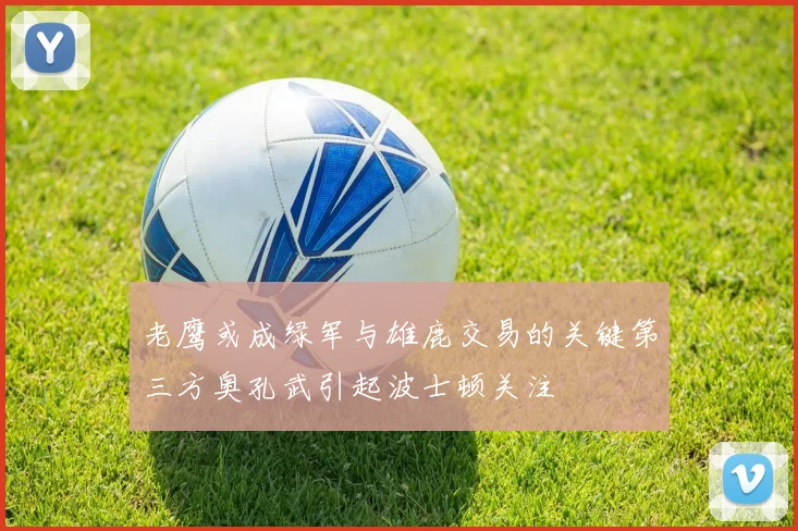 老鹰或成绿军与雄鹿交易的关键第三方奥孔武引起波士顿关注