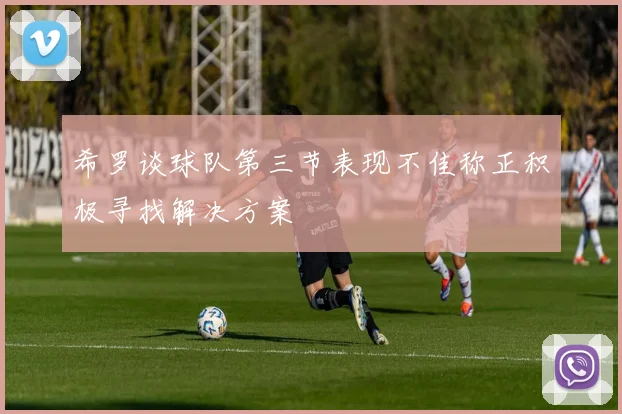 希罗谈球队第三节表现不佳称正积极寻找解决方案