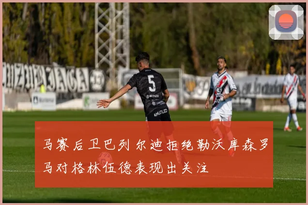马赛后卫巴列尔迪拒绝勒沃库森罗马对格林伍德表现出关注