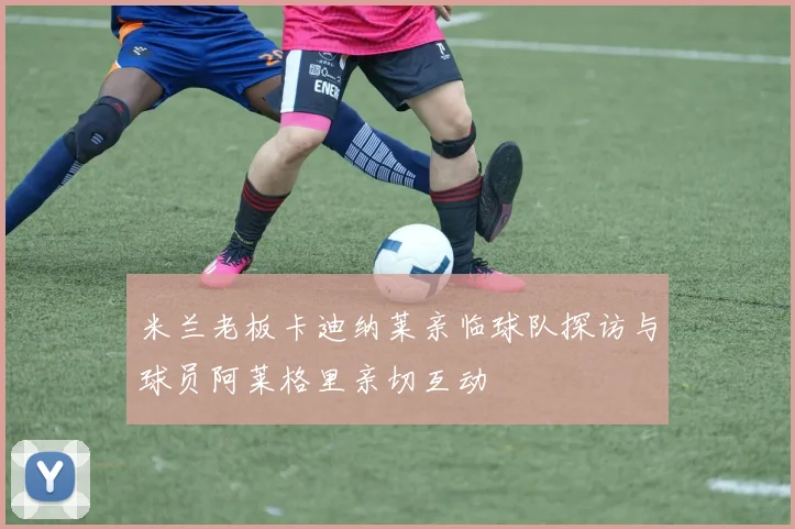 米兰老板卡迪纳莱亲临球队探访与球员阿莱格里亲切互动