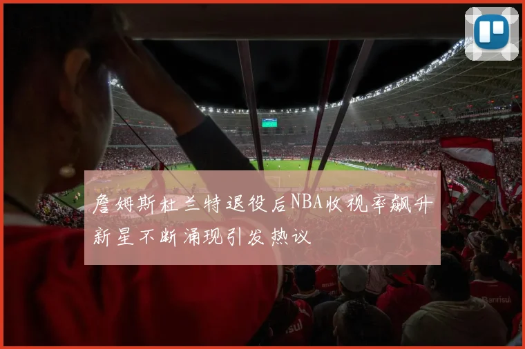詹姆斯杜兰特退役后NBA收视率飙升新星不断涌现引发热议