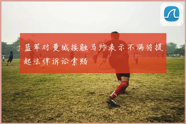 蓝军对曼城接触马帅表示不满将提起法律诉讼索赔