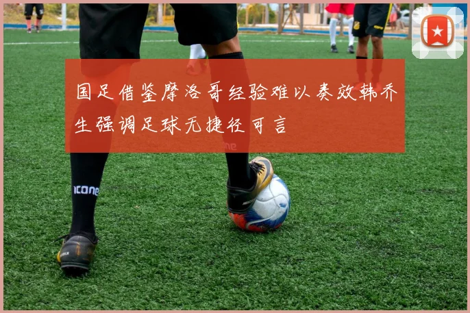 国足借鉴摩洛哥经验难以奏效韩乔生强调足球无捷径可言