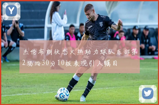 杰伦布朗状态火热助力球队东部第2场均30分10板表现引人瞩目