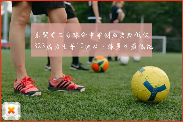东契奇三分球命中率创历史新低仅323成为出手10次以上球员中最低纪录