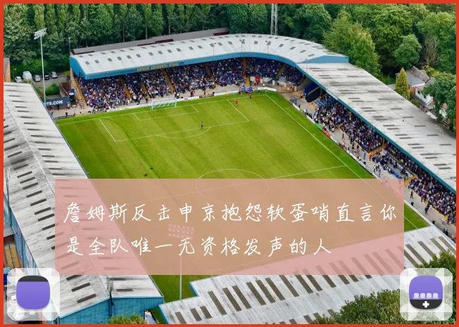 詹姆斯反击申京抱怨软蛋哨直言你是全队唯一无资格发声的人
