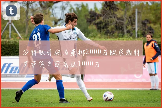 沙特联升班马豪掷2000万欧求购特罗萨德年薪高达1000万