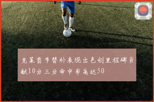 克莱首节替补表现出色创里程碑贡献10分三分命中率高达50