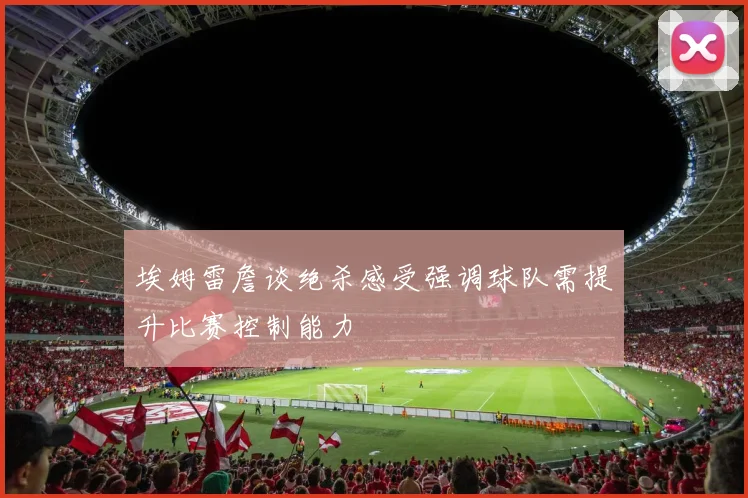 埃姆雷詹谈绝杀感受强调球队需提升比赛控制能力