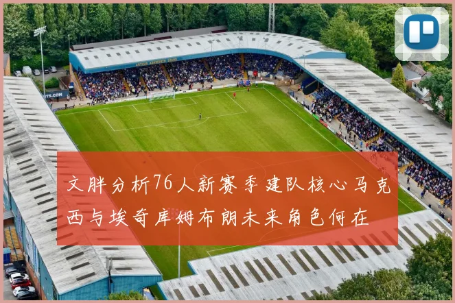 文胖分析76人新赛季建队核心马克西与埃奇库姆布朗未来角色何在