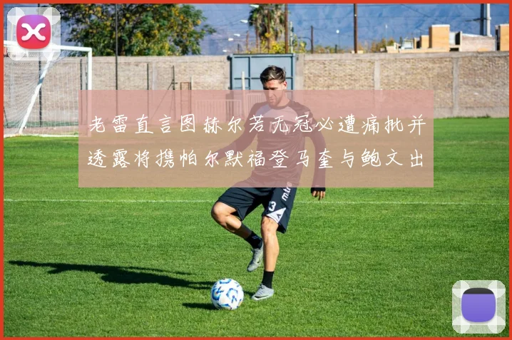 老雷直言图赫尔若无冠必遭痛批并透露将携帕尔默福登马奎与鲍文出战
