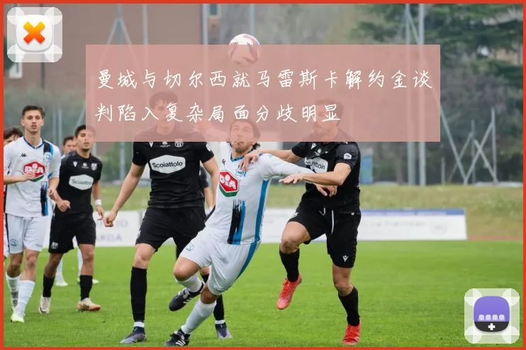 曼城与切尔西就马雷斯卡解约金谈判陷入复杂局面分歧明显