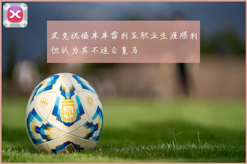 皮克祝福库库雷利亚职业生涯顺利但认为其不适合皇马