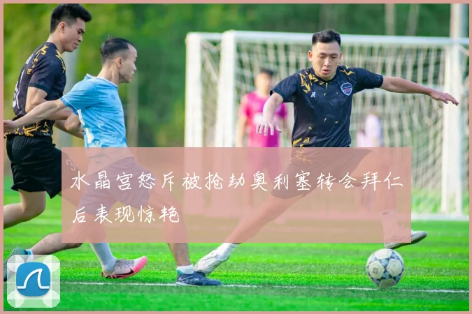 水晶宫怒斥被抢劫奥利塞转会拜仁后表现惊艳