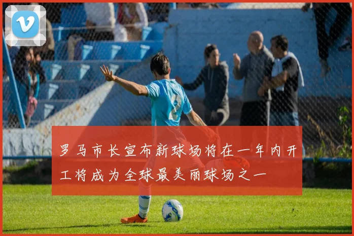 罗马市长宣布新球场将在一年内开工将成为全球最美丽球场之一