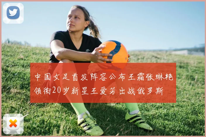 中国女足首发阵容公布王霜张琳艳领衔20岁新星王爱芳出战俄罗斯