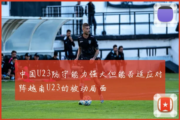 中国U23防守能力强大但能否适应对阵越南U23的被动局面