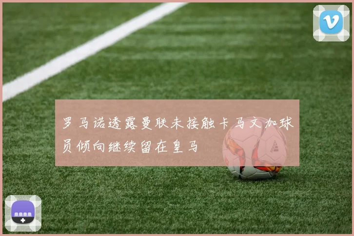 罗马诺透露曼联未接触卡马文加球员倾向继续留在皇马