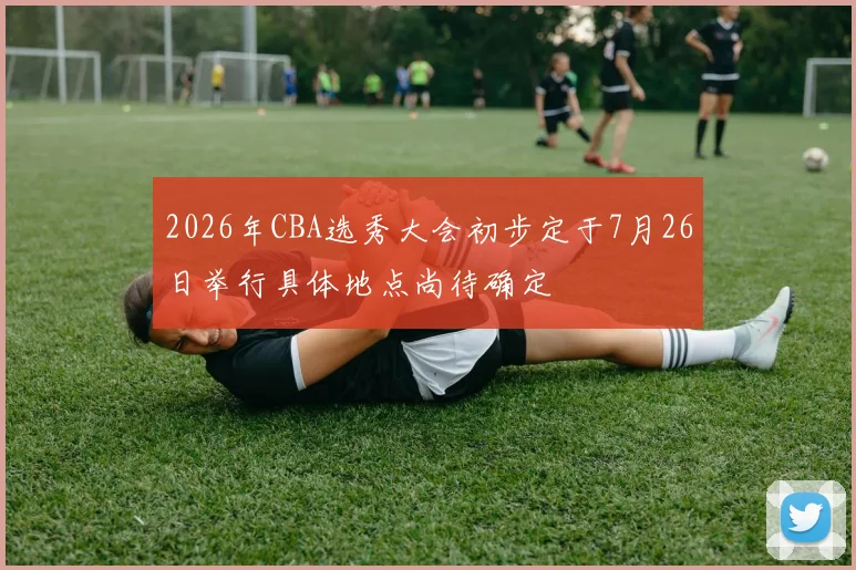 2026年CBA选秀大会初步定于7月26日举行具体地点尚待确定