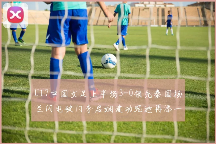 U17中国女足上半场3-0领先泰国杨兰闪电破门李启娴建功宛迪再添一分