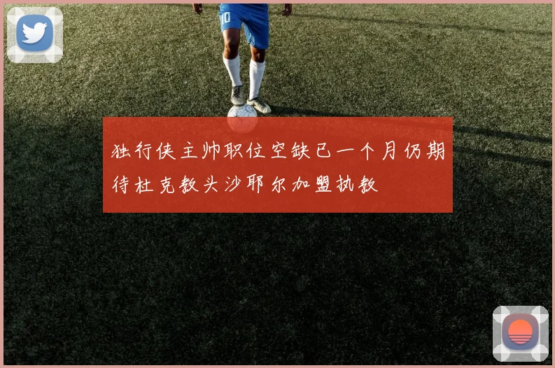 独行侠主帅职位空缺已一个月仍期待杜克教头沙耶尔加盟执教