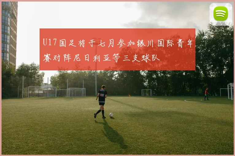 U17国足将于七月参加银川国际青年赛对阵尼日利亚等三支球队