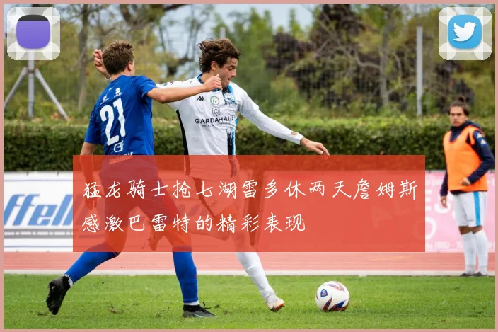 猛龙骑士抢七湖雷多休两天詹姆斯感激巴雷特的精彩表现