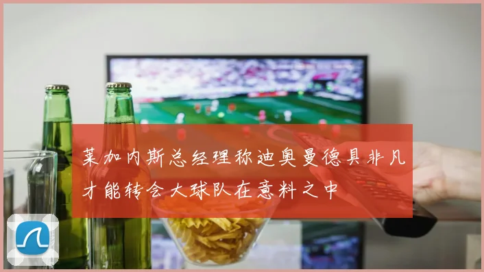 莱加内斯总经理称迪奥曼德具非凡才能转会大球队在意料之中