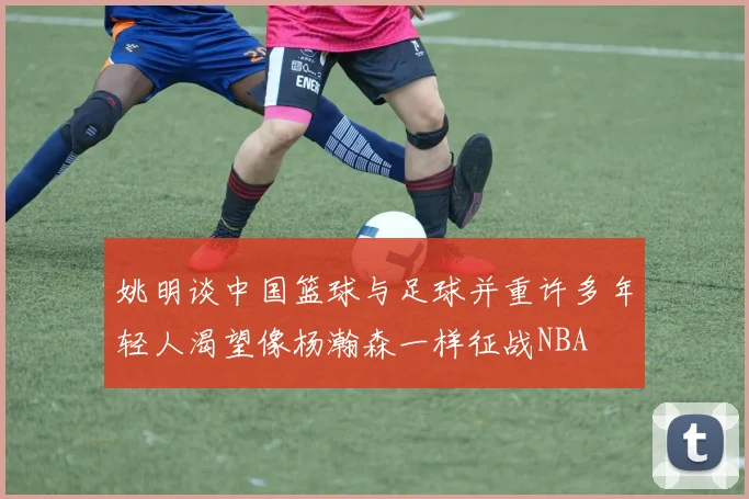 姚明谈中国篮球与足球并重许多年轻人渴望像杨瀚森一样征战NBA